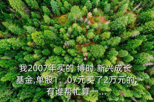 我2007年買的 博時(shí) 新興成長(zhǎng) 基金,單股1、07元買了2萬元的,有誰幫忙算一...
