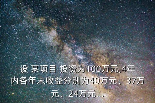 設(shè) 某項(xiàng)目 投資為100萬元,4年內(nèi)各年末收益分別為40萬元、37萬元、24萬元...